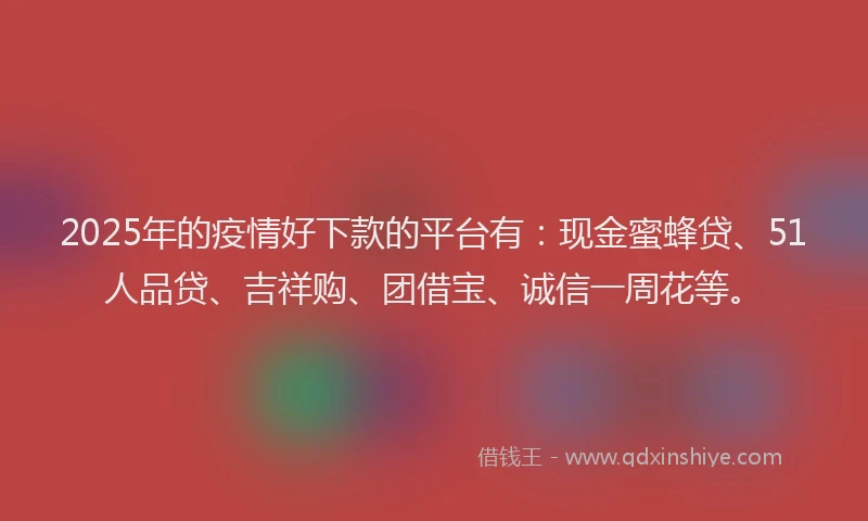 2025年的疫情好下款的平台有：现金蜜蜂贷、51人品贷、吉祥购、团借宝、诚信一周花等。