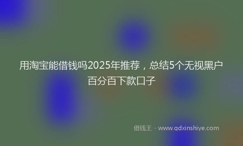 用淘宝能借钱吗2025年推荐，总结5个无视黑户百分百下款口子