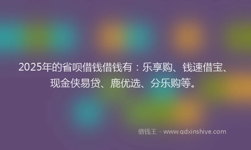 2025年的省呗借钱借钱有：乐享购、钱速借宝、现金侠易贷、鹿优选、分乐购等。