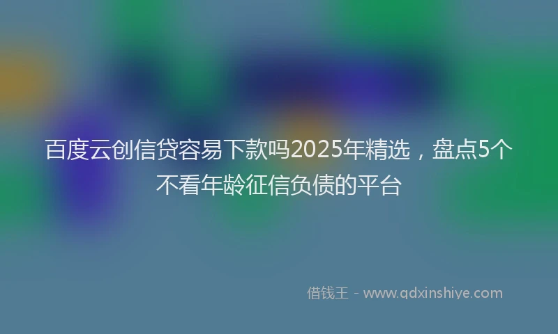 百度云创信贷容易下款吗2025年精选，盘点5个不看年龄征信负债的平台