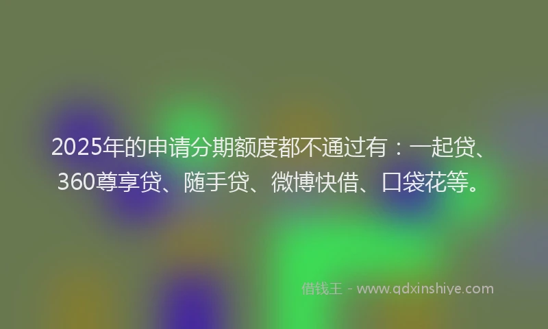 2025年的申请分期额度都不通过有：一起贷、360尊享贷、随手贷、微博快借、口袋花等。