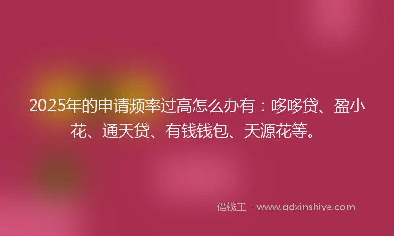 2025年的申请频率过高怎么办有：哆哆贷、盈小花、通天贷、有钱钱包、天源花等。