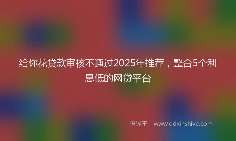 给你花贷款审核不通过2025年推荐，整合5个利息低的网贷平台