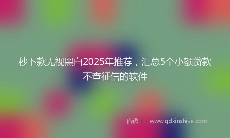 秒下款无视黑白2025年推荐，汇总5个小额贷款不查征信的软件