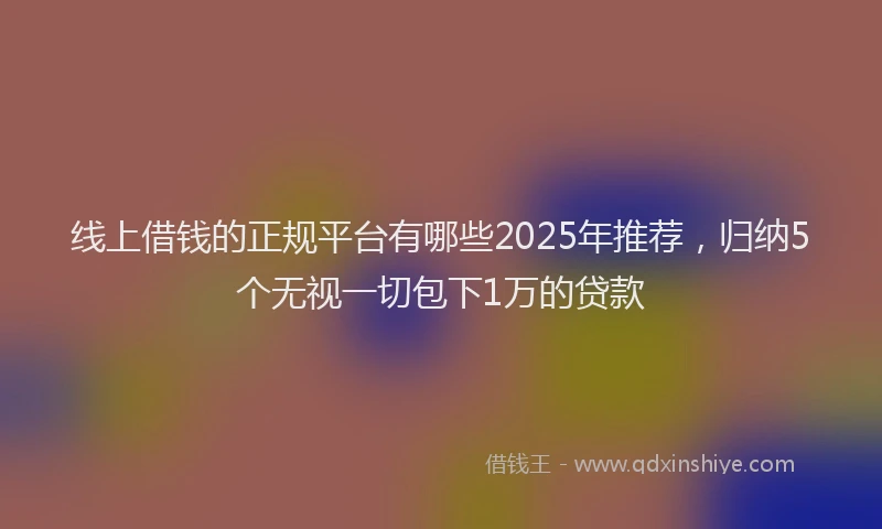 线上借钱的正规平台有哪些2025年推荐，归纳5个无视一切包下1万的贷款