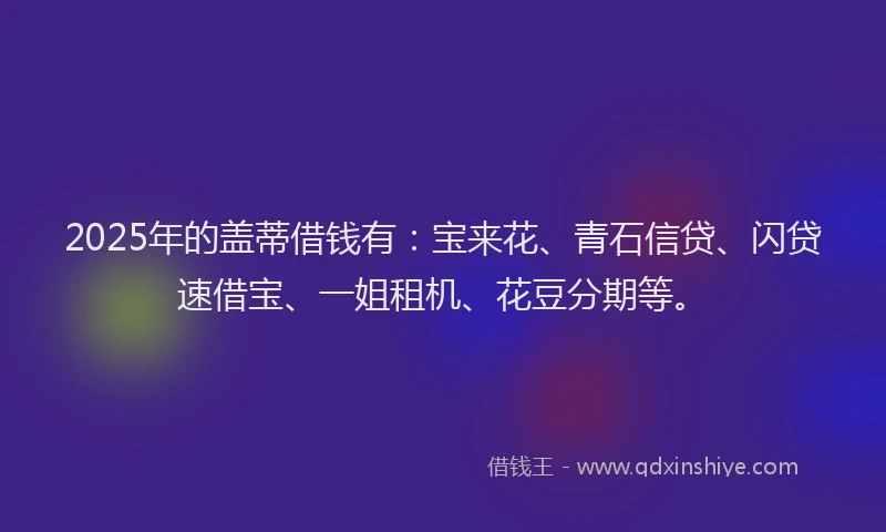 2025年的盖蒂借钱有：宝来花、青石信贷、闪贷速借宝、一姐租机、花豆分期等。