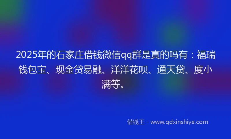 2025年的石家庄借钱微信qq群是真的吗有：福瑞钱包宝、现金贷易融、洋洋花呗、通天贷、度小满等。