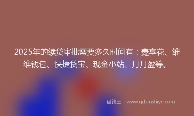 2025年的续贷审批需要多久时间有：鑫享花、维维钱包、快捷贷宝、现金小站、月月盈等。