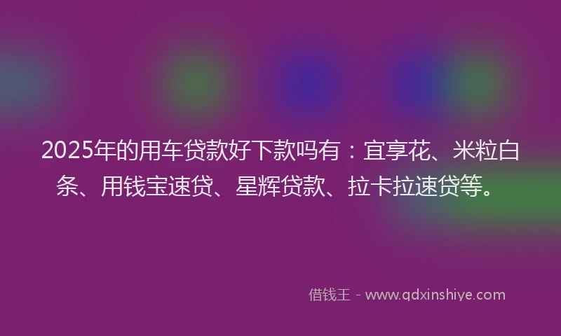 2025年的用车贷款好下款吗有：宜享花、米粒白条、用钱宝速贷、星辉贷款、拉卡拉速贷等。