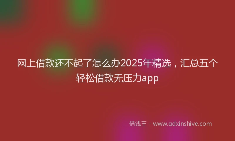 网上借款还不起了怎么办2025年精选，汇总五个轻松借款无压力app