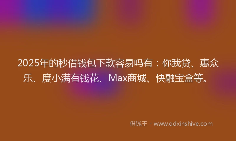 2025年的秒借钱包下款容易吗有：你我贷、惠众乐、度小满有钱花、Max商城、快融宝盒等。