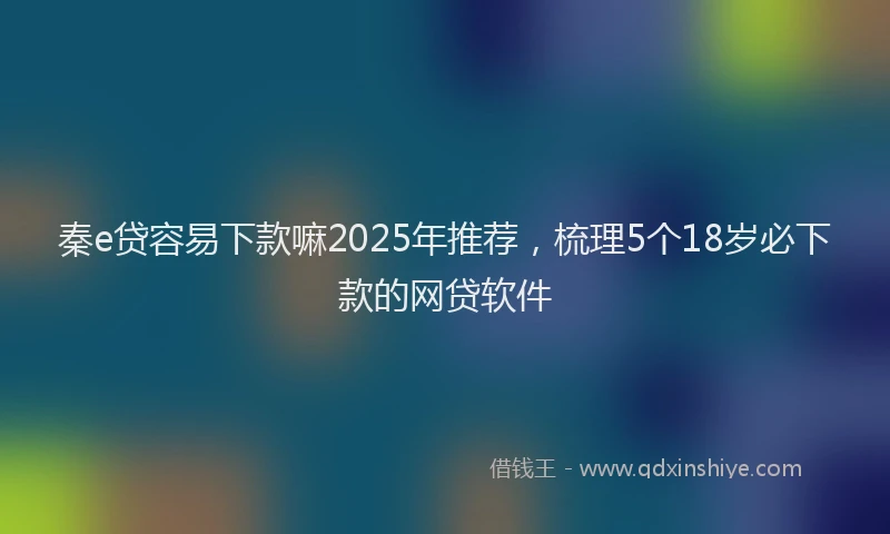 秦e贷容易下款嘛2025年推荐，梳理5个18岁必下款的网贷软件