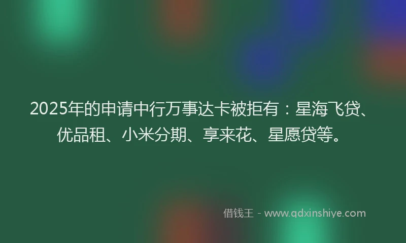 2025年的申请中行万事达卡被拒有：星海飞贷、优品租、小米分期、享来花、星愿贷等。