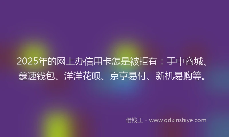 2025年的网上办信用卡怎是被拒有：手中商城、鑫速钱包、洋洋花呗、京享易付、新机易购等。