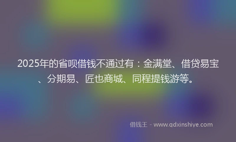 2025年的省呗借钱不通过有：金满堂、借贷易宝、分期易、匠也商城、同程提钱游等。