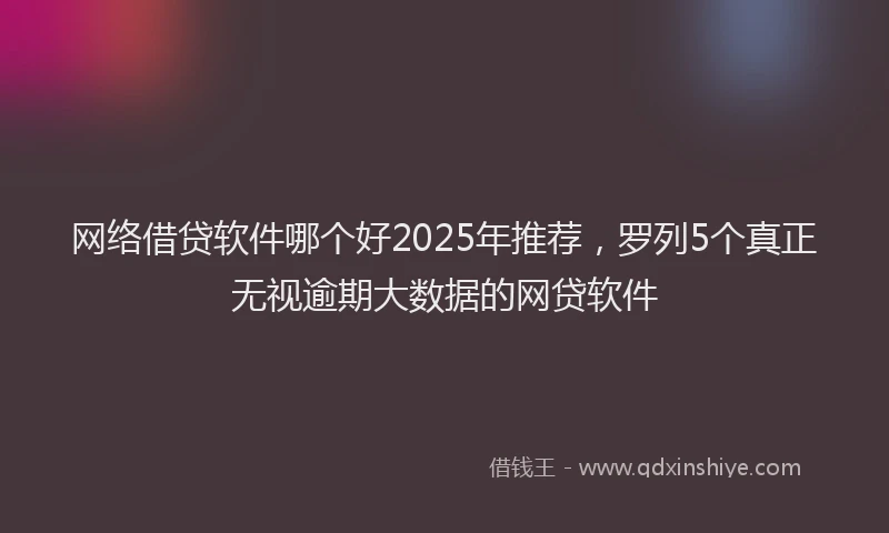 网络借贷软件哪个好2025年推荐，罗列5个真正无视逾期大数据的网贷软件