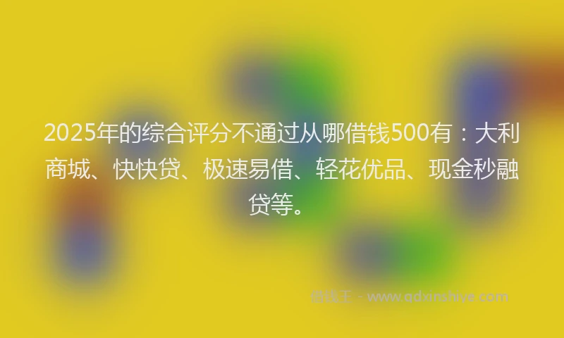 2025年的综合评分不通过从哪借钱500有：大利商城、快快贷、极速易借、轻花优品、现金秒融贷等。