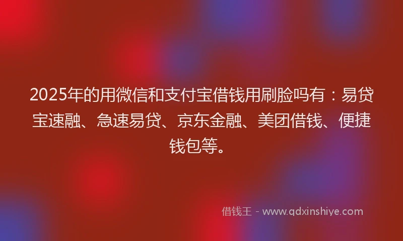 2025年的用微信和支付宝借钱用刷脸吗有：易贷宝速融、急速易贷、京东金融、美团借钱、便捷钱包等。