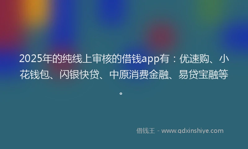 2025年的纯线上审核的借钱app有：优速购、小花钱包、闪银快贷、中原消费金融、易贷宝融等。