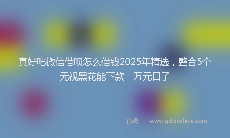 真好吧微信借呗怎么借钱2025年精选，整合5个无视黑花能下款一万元口子