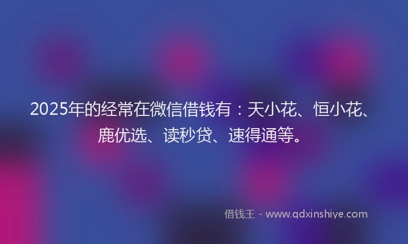 2025年的经常在微信借钱有：天小花、恒小花、鹿优选、读秒贷、速得通等。