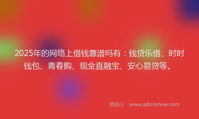2025年的网络上借钱靠谱吗有：钱贷乐借、时时钱包、青春购、现金直融宝、安心易贷等。
