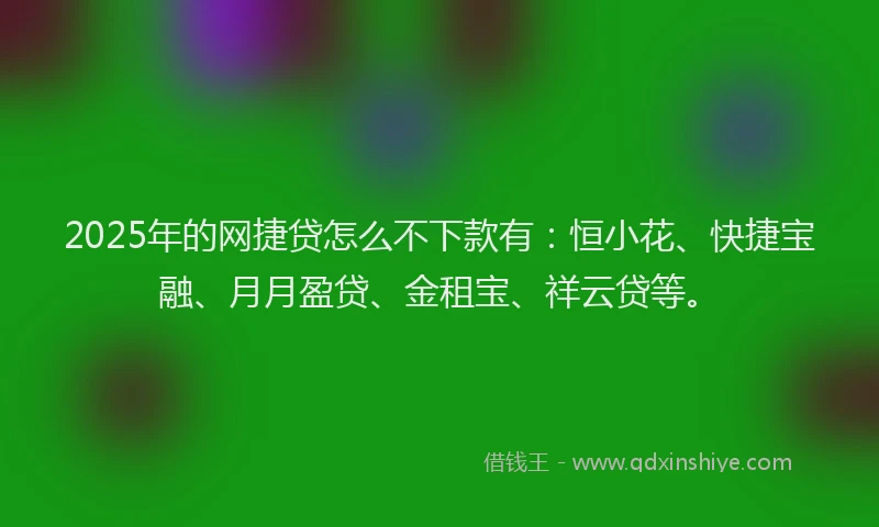 2025年的网捷贷怎么不下款有：恒小花、快捷宝融、月月盈贷、金租宝、祥云贷等。