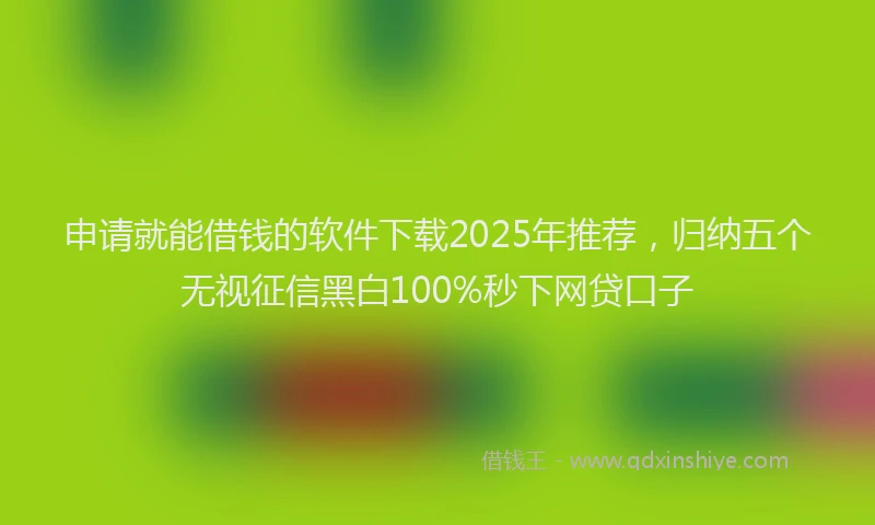 申请就能借钱的软件下载2025年推荐，归纳五个无视征信黑白100%秒下网贷口子