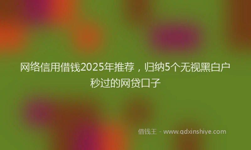 网络信用借钱2025年推荐，归纳5个无视黑白户秒过的网贷口子