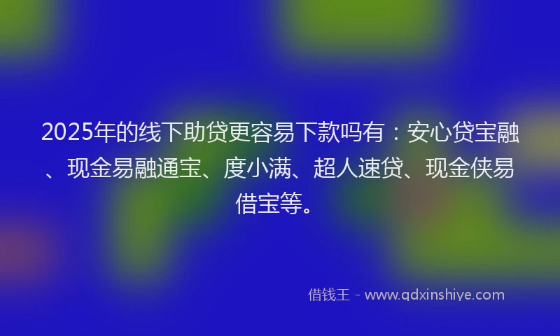 2025年的线下助贷更容易下款吗有：安心贷宝融、现金易融通宝、度小满、超人速贷、现金侠易借宝等。