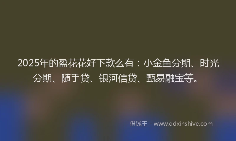2025年的盈花花好下款么有：小金鱼分期、时光分期、随手贷、银河信贷、甄易融宝等。