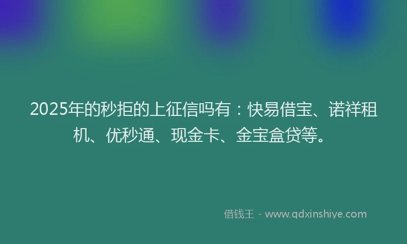 2025年的秒拒的上征信吗有：快易借宝、诺祥租机、优秒通、现金卡、金宝盒贷等。