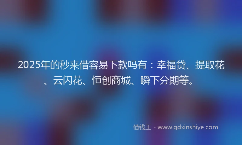 2025年的秒来借容易下款吗有：幸福贷、提取花、云闪花、恒创商城、瞬下分期等。