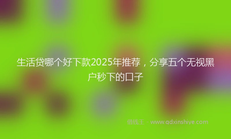 生活贷哪个好下款2025年推荐，分享五个无视黑户秒下的口子