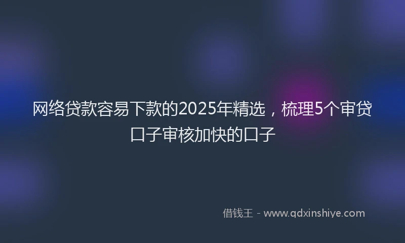 网络贷款容易下款的2025年精选，梳理5个审贷口子审核加快的口子