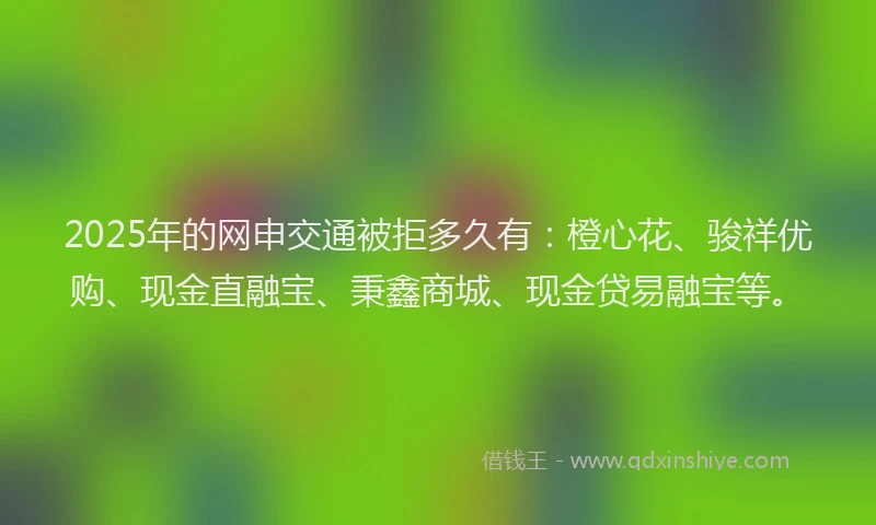2025年的网申交通被拒多久有：橙心花、骏祥优购、现金直融宝、秉鑫商城、现金贷易融宝等。