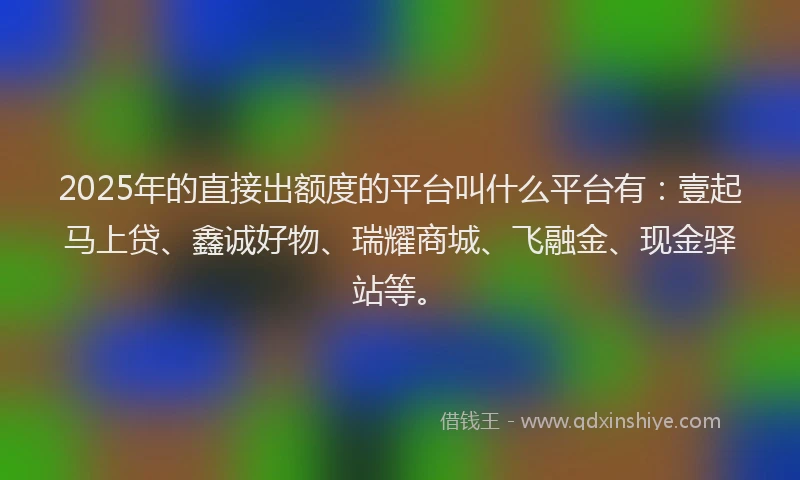 2025年的直接出额度的平台叫什么平台有：壹起马上贷、鑫诚好物、瑞耀商城、飞融金、现金驿站等。