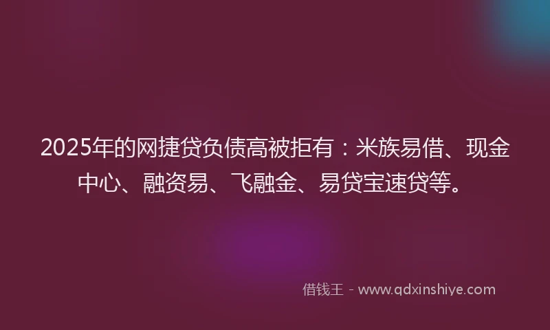 2025年的网捷贷负债高被拒有：米族易借、现金中心、融资易、飞融金、易贷宝速贷等。