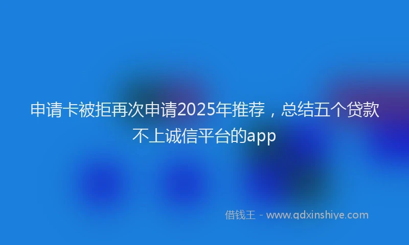 申请卡被拒再次申请2025年推荐，总结五个贷款不上诚信平台的app