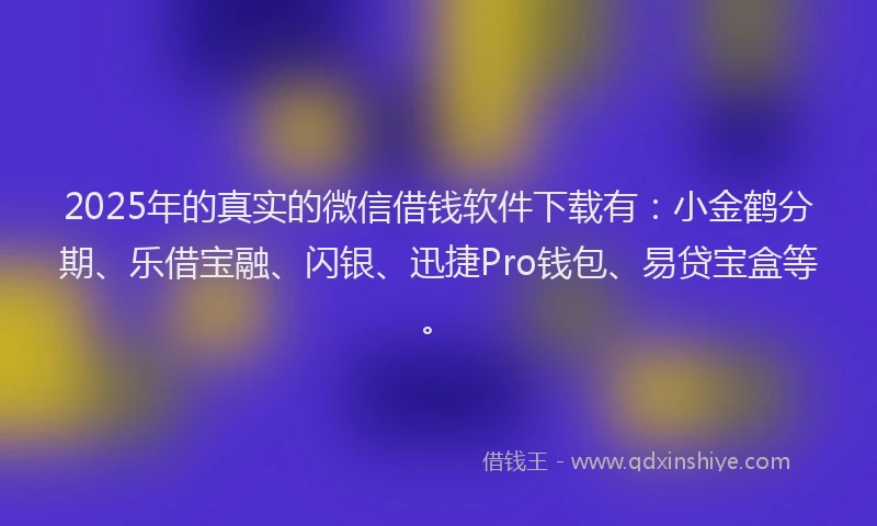 2025年的真实的微信借钱软件下载有：小金鹤分期、乐借宝融、闪银、迅捷Pro钱包、易贷宝盒等。