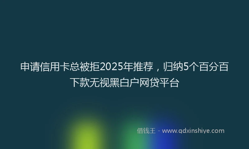 申请信用卡总被拒2025年推荐，归纳5个百分百下款无视黑白户网贷平台