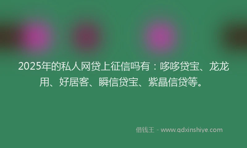 2025年的私人网贷上征信吗有：哆哆贷宝、龙龙用、好居客、瞬信贷宝、紫晶信贷等。