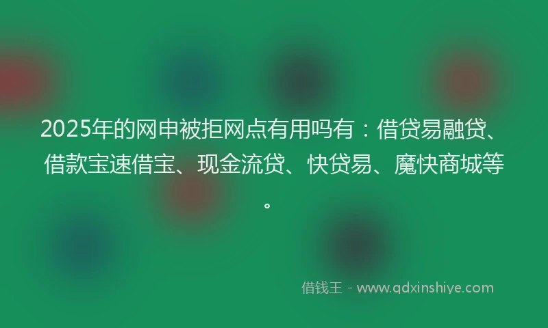 2025年的网申被拒网点有用吗有：借贷易融贷、借款宝速借宝、现金流贷、快贷易、魔快商城等。