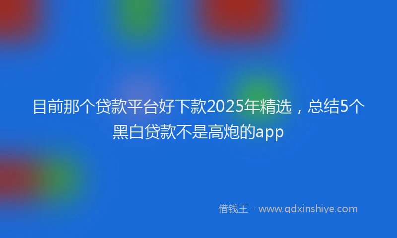 目前那个贷款平台好下款2025年精选，总结5个黑白贷款不是高炮的app