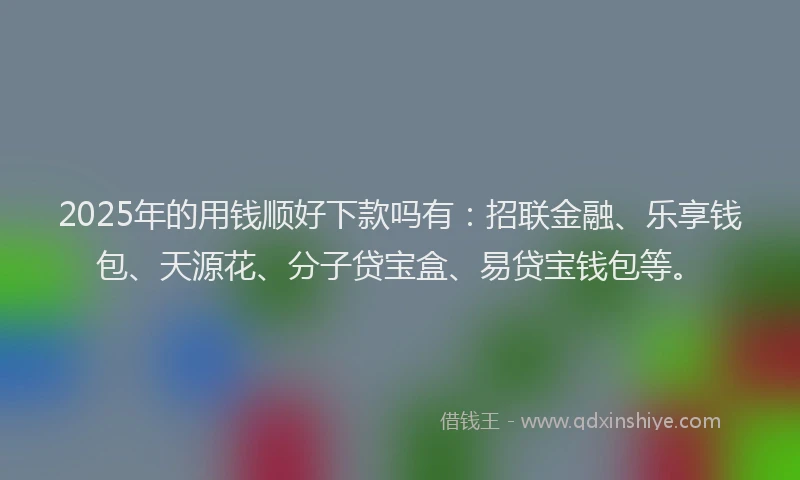 2025年的用钱顺好下款吗有：招联金融、乐享钱包、天源花、分子贷宝盒、易贷宝钱包等。