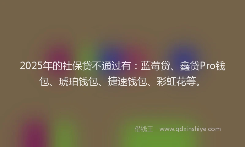 2025年的社保贷不通过有：蓝莓贷、鑫贷Pro钱包、琥珀钱包、捷速钱包、彩虹花等。