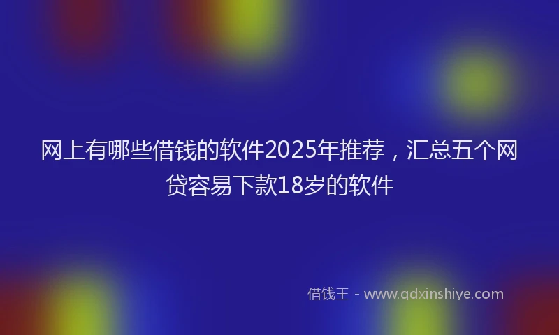 网上有哪些借钱的软件2025年推荐，汇总五个网贷容易下款18岁的软件