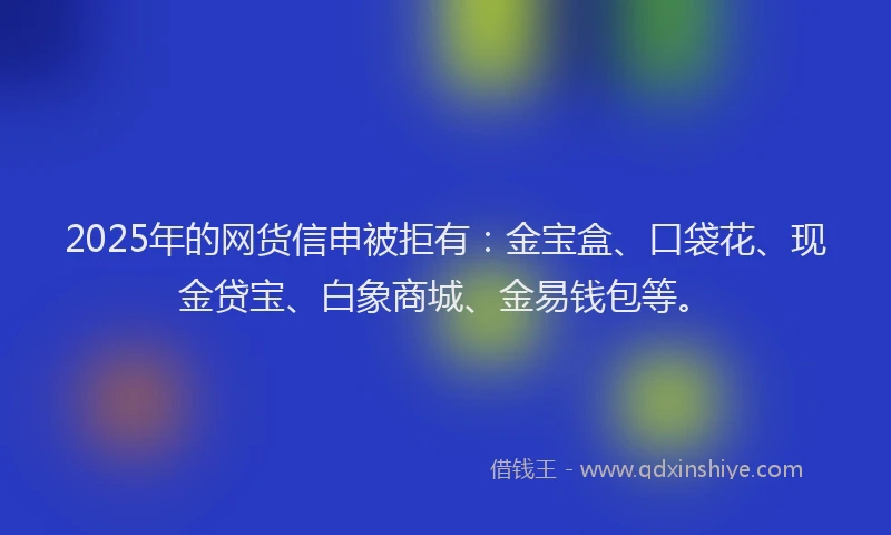 2025年的网货信申被拒有：金宝盒、口袋花、现金贷宝、白象商城、金易钱包等。