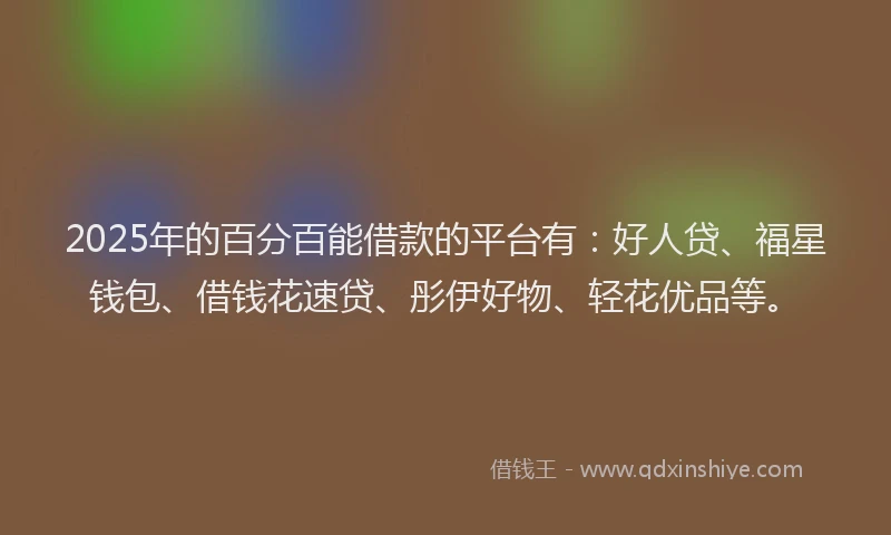 2025年的百分百能借款的平台有：好人贷、福星钱包、借钱花速贷、彤伊好物、轻花优品等。