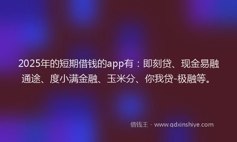 2025年的短期借钱的app有：即刻贷、现金易融通途、度小满金融、玉米分、你我贷-极融等。